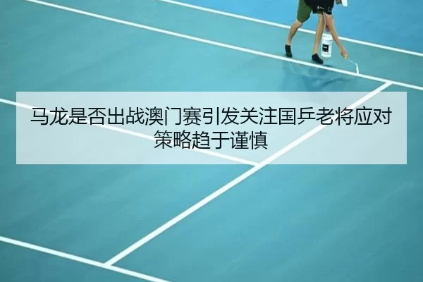 马龙是否出战澳门赛引发关注国乒老将应对策略趋于谨慎
