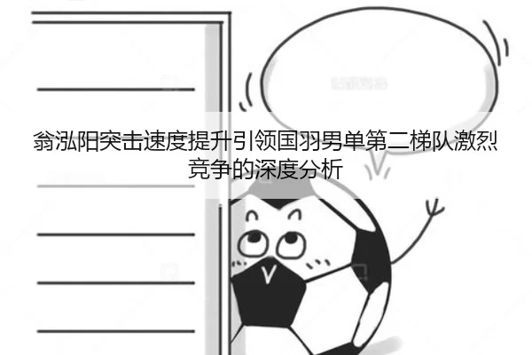 翁泓阳突击速度提升引领国羽男单第二梯队激烈竞争的深度分析